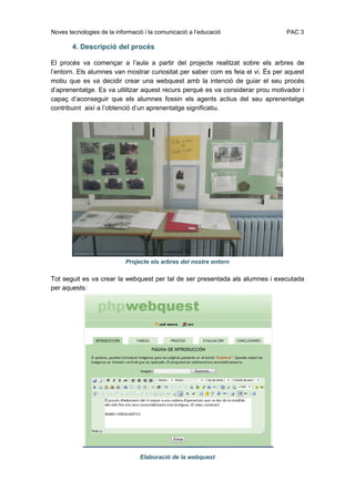 Noves tecnologies de la informació i la comunicació a l’educació                PAC 3

        4. Descripció del procés

El procés va començar a l’aula a partir del projecte realitzat sobre els arbres de
l’entorn. Els alumnes van mostrar curiositat per saber com es feia el vi. És per aquest
motiu que es va decidir crear una webquest amb la intenció de guiar el seu procés
d’aprenentatge. Es va utilitzar aquest recurs perquè es va considerar prou motivador i
capaç d’aconseguir que els alumnes fossin els agents actius del seu aprenentatge
contribuint així a l’obtenció d’un aprenentatge significatiu.




                            Projecte els arbres del nostre entorn

Tot seguit es va crear la webquest per tal de ser presentada als alumnes i executada
per aquests:




                                 Elaboració de la webquest
 