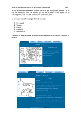 Noves tecnologies de la informació i la comunicació a l’educació                 PAC 3

Un cop acabada es va oferir als alumnes per tal de què la poguessin realitzar. Cal dir
que les indicacions van ser mínimes ja que els alumnes havien agafat un rol
d’investigadors. Tot i així se’ls oferia suport quan el requerien.

La webquest estava formada per diferents apartats:

   1.   Introducció
   2.   Tasques
   3.   Procés
   4.   Avaluació
   5.   Conclusions

Tot seguit es poden observar aquests apartats i les indicacions i tasques a realitzar en
cada un:
 