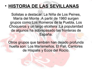 Solistas a destacar: La Niña de Los Peines, María del Monte .A partir de 1960 surgen grupos como Los Romeros de la Puebla, Los Choqueros y un largo etcétera .La popularidad de algunos ha sobrepasado las fronteras de España. Otros grupos que también han dejado profunda huella son: Los Marismeños, El Pali, Cantores de Híspalis y Ecos del Rocío. HISTORIA DE LAS SEVILLANAS 