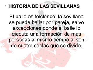 El baile es folclórico, la sevillana se puede bailar por pareja, salvo excepciones donde el baile lo ejecuta una formación de mas personas al mismo tiempo al son de cuatro coplas que se divide. HISTORIA DE LAS SEVILLANAS 