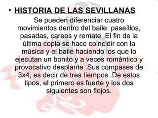 Se pueden diferenciar cuatro movimientos dentro del baile: paseíllos, pasadas, careos y remate .El fin de la última copla se hace coincidir con la música y el baile haciendo los que lo ejecutan un bonito y a veces romántico y provocativo desplante .Sus compases de 3x4, es decir de tres tiempos .De estos tipos, el primero es fuerte y los dos siguientes son flojos. HISTORIA DE LAS SEVILLANAS 