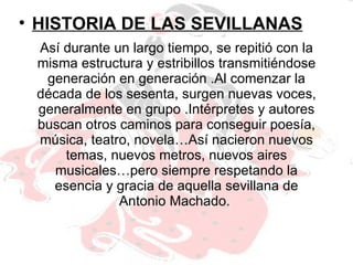 Así durante un largo tiempo, se repitió con la misma estructura y estribillos transmitiéndose generación en generación .Al comenzar la década de los sesenta, surgen nuevas voces, generalmente en grupo .Intérpretes y autores buscan otros caminos para conseguir poesía, música, teatro, novela…Así nacieron nuevos temas, nuevos metros, nuevos aires musicales…pero siempre respetando la esencia y gracia de aquella sevillana de Antonio Machado.  HISTORIA DE LAS SEVILLANAS 