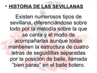 Existen numerosos tipos de sevillana, diferenciándose sobre todo por la melodía sobre la que se canta y el modo de acompañarlas aunque todas mantienen la estructura de cuatro letras de seguidillas separadas por la posición de baile, llamada ”bien parao” en el baile bolero. HISTORIA DE LAS SEVILLANAS 