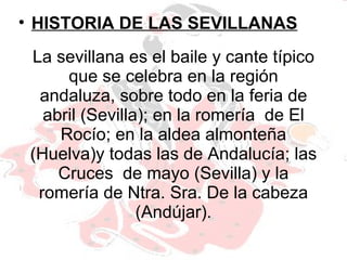 La sevillana es el baile y cante típico que se celebra en la región andaluza, sobre todo en la feria de abril (Sevilla); en la romería  de El Rocío; en la aldea almonteña (Huelva)y todas las de Andalucía; las Cruces  de mayo (Sevilla) y la romería de Ntra. Sra. De la cabeza (Andújar). HISTORIA DE LAS SEVILLANAS 