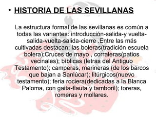 La estructura formal de las sevillanas es común a todas las variantes: introducción-salida-y vuelta-salida-vuelta-salida-cierre .Entre las más cultivadas destacan: las boleras(tradición escuela bolera);Cruces de mayo , corraleras(patios vecinales); bíblicas (letras del Antiguo Testamento); camperas, marineras (de los barcos que bajan a Sanlúcar); litúrgicos(nuevo testamento); feria rociera(dedicadas a la Blanca Paloma, con gaita-flauta y tamboril); toreras, romeras y mollares. HISTORIA DE LAS SEVILLANAS 