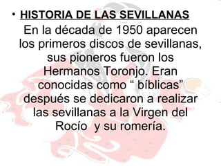 En la década de 1950 aparecen los primeros discos de sevillanas, sus pioneros fueron los Hermanos Toronjo. Eran conocidas como “ bíblicas” después se dedicaron a realizar las sevillanas a la Virgen del Rocío  y su romería. HISTORIA DE LAS SEVILLANAS 