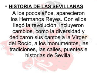 A los pocos años, aparecieron los Hermanos Reyes. Con ellos llegó la revolución, incluyeron cambios, como la diversidad y dedicaron sus cantos a la Virgen del Rocío, a los monumentos, las tradiciones, las calles, puentes e historias de Sevilla. HISTORIA DE LAS SEVILLANAS 