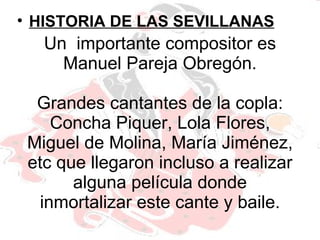 Un  importante compositor es Manuel Pareja Obregón. Grandes cantantes de la copla: Concha Piquer, Lola Flores, Miguel de Molina, María Jiménez, etc que llegaron incluso a realizar alguna película donde inmortalizar este cante y baile. HISTORIA DE LAS SEVILLANAS 