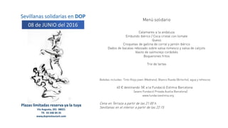 Sevillanas solidarias en DOP
08 de JUNIO del 2016
Plazas limitadas reserva ya la tuya
Vía Augusta, 201 08021
Tlf. 93 348 84 35
www,doprestaurant.com
Menú solidario
Calamares a la andaluza
Embutido ibérico / Coca cristal con tomate
Queso
Croquetas de gallina de corral y jamón ibérico
Dados de bacalao rebozado sobre salsa romesco y salsa de calçots
Vasito de salmorejo cordobés
Boquerones fritos
Trio de tartas
Bebidas incluidas: Tinto Rioja joven (Medrano), Blanco Rueda (Birlocho), agua y refrescos
40 € destinando 5€ a la Fundació Estimia Barcelona
(avans Fundació Privada Auxilia Barcelona)
www.fundacioestimia.org
Cena en Terraza a partir de las 21:00 h.
Sevillanas en el interior a partir de las 22:15
 