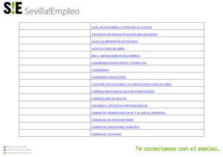AYTE. DE PANADERÍA Y ATENCIÓN AL CLIENTE
AYUDANTE DE OFICINA (PLAZA DE DISCAPACIDAD)
AZAFAT@ PROMOCIÓN EN ESTANCO
AZAFATA FERIA DE ABRIL
BECA - DEPARTAMENTO DE COMPRAS
CAMARER@S EXTRAS HOTEL 4 ESTRELLAS
CAMARERO/A
CAMARERO/A DESAYUNOS
CANTAOR CON GUITARRA Y FLAMENCA PARA FERIA DE ABRIL
CARRERA PROFESIONAL SECTOR ALIMENTACIÓN
CARRETILLERO RETRACTIL
CERAMISTA, TÉCNICO EN PRÓTESIS DENTAL
COMERCIAL (MARKETING LOCAL Y EL SOCIAL SHOPPING)
COMERCIAL DE FITOSANITARIOS
COMERCIAL MAQUINARIA AGRICOLA
COMERCIAL TELEFONO
 