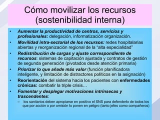 Cómo movilizar los recursos (sostenibilidad interna) Aumentar la productividad de centros, servicios y profesionales:  delegación, informatización organización. Movilidad intra-sectorial   de los recursos:  redes hospitalarias abiertas y reorganización regional de la “alta especialidad” Redistribución de cargas y ajuste correspondiente de recursos : sistemas de capitación ajustada y contratos de gestión de segunda generación (pivotados desde atención primaria) Priorizar lo que añade más valor  (función planificadora inteligente, y limitación de distractores políticos en la asignación) Reorientación  del sistema hacia los pacientes con  enfermedades crónicas:  combatir la triple crisis… Fomentar y desplegar motivaciones intrínsecas y trascendentes : los sanitarios deben apropiarse en positivo el SNS para defenderlo de todos los que por acción o por omisión lo ponen en peligro (tanto jefes como compañeros) 