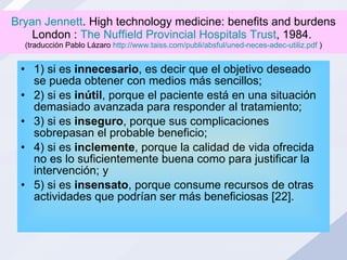 Bryan Jennett . High technology medicine: benefits and burdens London :  The Nuffield Provincial Hospitals Trust , 1984.  (traducción Pablo Lázaro  http://www.taiss.com/publi/absful/uned-neces-adec-utiliz.pdf  ) 1) si es  innecesario , es decir que el objetivo deseado se pueda obtener con medios más sencillos;  2) si es  inútil , porque el paciente está en una situación demasiado avanzada para responder al tratamiento;  3) si es  inseguro , porque sus complicaciones sobrepasan el probable beneficio;  4) si es  inclemente , porque la calidad de vida ofrecida no es lo suficientemente buena como para justificar la intervención; y  5) si es  insensato , porque consume recursos de otras actividades que podrían ser más beneficiosas [22]. 
