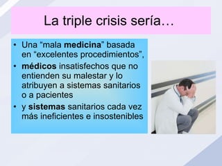 La triple crisis sería…  Una “mala  medicina ” basada en “excelentes procedimientos”, médicos  insatisfechos que no entienden su malestar y lo atribuyen a sistemas sanitarios o a pacientes y  sistemas  sanitarios cada vez más ineficientes e insostenibles   