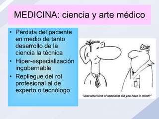 MEDICINA: ciencia y arte médico Pérdida del paciente en medio de tanto desarrollo de la ciencia la técnica Hiper-especialización ingobernable Repliegue del rol profesional al de experto o tecnólogo 