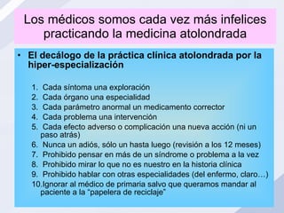 Los médicos somos cada vez más infelices practicando la medicina atolondrada El decálogo de la práctica clínica atolondrada por la hiper-especialización Cada síntoma una exploración Cada órgano una especialidad Cada parámetro anormal un medicamento corrector Cada problema una intervención Cada efecto adverso o complicación una nueva acción (ni un paso atrás) Nunca un adiós, sólo un hasta luego (revisión a los 12 meses) Prohibido pensar en más de un síndrome o problema a la vez Prohibido mirar lo que no es nuestro en la historia clínica Prohibido hablar con otras especialidades (del enfermo, claro…) Ignorar al médico de primaria salvo que queramos mandar al paciente a la “papelera de reciclaje” 