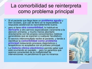 La comorbilidad se reinterpreta como problema principal Si el paciente que llega tiene un  problema agudo  y bien acotado, que cae de lleno en la especialidad, la respuesta asistencial es razonablemente buena;  pero si tiene  otra comorbilidad , lo habitual es  derivarlo  a otro servicio especializado (raramente a la atención primaria), y mucho menos abordarlo directamente con los propios conocimientos médicos generalistas que se suponen a cualquier facultativo).  El servicio interconsultado recibe al paciente, y tiende a identificar la  comorbilidad como problema principal  instaurando procesos diagnósticos o terapéuticos no acoplados con el proceso principal. La  historia clínica electrónica  permite saber qué está ocurriendo en paralelo… pero no garantiza que seamos conscientes de la multiplicidad de intervenciones: no percibimos lo que no miramos  