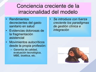 Conciencia creciente de la irracionalidad del modelo Rendimientos decrecientes del gasto sanitario en salud Evidencias dolorosas de la fragmentación asistencial Movimientos autocríticos desde la propia profesión: Garantía de calidad, evaluación tecnológica, MBE, bioética, etc. Se introduce con fuerza creciente los paradigmas de gestión clínica e integración  