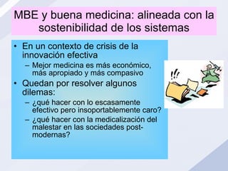 MBE y buena medicina: alineada con la sostenibilidad de los sistemas En un contexto de crisis de la innovación efectiva Mejor medicina es más económico, más apropiado y más compasivo Quedan por resolver algunos dilemas:  ¿qué hacer con lo escasamente efectivo pero insoportablemente caro? ¿qué hacer con la medicalización del malestar en las sociedades post-modernas? 