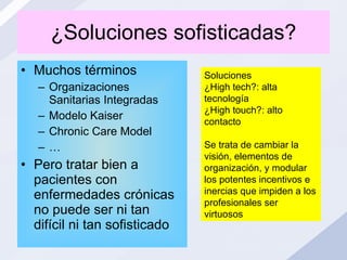 ¿Soluciones sofisticadas? Muchos términos Organizaciones Sanitarias Integradas Modelo Kaiser Chronic Care Model … Pero tratar bien a pacientes con enfermedades crónicas no puede ser ni tan difícil ni tan sofisticado Soluciones ¿High tech?: alta tecnología ¿High touch?: alto contacto Se trata de cambiar la visión, elementos de organización, y modular los potentes incentivos e inercias que impiden a los profesionales ser virtuosos 