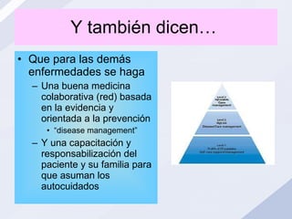 Y también dicen…  Que para las demás enfermedades se haga Una buena medicina colaborativa (red) basada en la evidencia y orientada a la prevención “ disease management” Y una capacitación y responsabilización del paciente y su familia para que asuman los autocuidados 