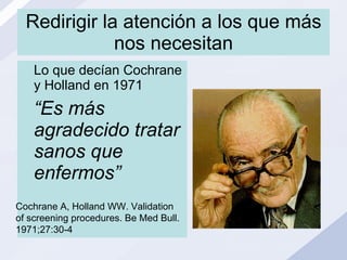 Redirigir la atención a los que más nos necesitan Lo que decían Cochrane y Holland en 1971 “ Es más agradecido tratar sanos que enfermos” Cochrane A, Holland WW. Validation of screening procedures. Be Med Bull. 1971;27:30-4 