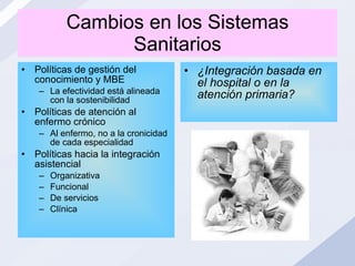 Cambios en los Sistemas Sanitarios Políticas de gestión del conocimiento y MBE La efectividad está alineada con la sostenibilidad Políticas de atención al enfermo crónico Al enfermo, no a la cronicidad de cada especialidad Políticas hacia la integración asistencial  Organizativa Funcional De servicios  Clínica ¿Integración basada en el hospital o en la atención primaria? 