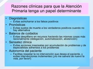 Razones clínicas para que la Atención Primaria tenga un papel determinante Diagnósticas Evitas achicharrar a los falsos positivos Pronósticas Evitas sustos de muerte a los verdaderos positivos cuando no hay alternativa Balance de cuidados Evitas despilfarro en recursos haciendo las mismas cosas más racionalmente (delegación, automatización, abstención) Sensatez clínica Evitas acciones insensatas por acumulación de problemas y de especialistas adheridos a los problemas Autonomía del paciente Facilitas respetar la no intervención que desea el paciente, y evitas intervenciones inclementes (¡no me salveís de nuevo la vida, por favor!) 