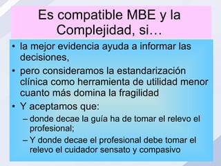 Es compatible MBE y la  Complejidad, si…  la mejor evidencia ayuda a informar las decisiones, pero consideramos la estandarización clínica como herramienta de utilidad menor cuanto más domina la fragilidad Y aceptamos que:  donde decae la guía ha de tomar el relevo el profesional;  Y donde decae el profesional debe tomar el relevo el cuidador sensato y compasivo 