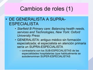 Cambios de roles (1) DE GENERALISTA A SUPRA-ESPECIALISTA Starfield B Primary care: Balancing health needs, services and Technologies, New York: Oxford University Press GENERALISTA: antiguo médico sin formación especializada; el especialista en atención primaria sería un SUPRA-ESPECIALISTA contrastaría con los SUB-ESPECIALISTAS de las especialidades hospitalarias (que habitualmente se autodenominan SUPER-ESPECIALISTAS 
