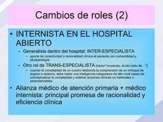Cambios de roles (2) INTERNISTA EN EL HOSPITAL ABIERTO Generalista dentro del hospital: INTER-ESPECIALISTA aporte de conectividad y racionalidad clínica al paciente con comorbilidad y pluripatología; Otro rol de TRANS-ESPECIALISTA  (trans=“cruzando, al otro lado de…” ) cuando la complejidad de un cuadro desborda la comprensión de un enfoque de órgano o sistema, debe haber una inteligencia integradora de alto nivel capaz de conceptualizar la complejidad y ordenar acciones clínicas no habituales o estandarizables  Alianza médico de atención primaria + médico internista: principal promesa de racionalidad y eficiencia clínica 