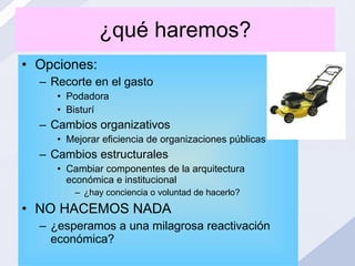 ¿qué haremos? Opciones: Recorte en el gasto Podadora Bisturí Cambios organizativos Mejorar eficiencia de organizaciones públicas Cambios estructurales Cambiar componentes de la arquitectura económica e institucional ¿hay conciencia o voluntad de hacerlo? NO HACEMOS NADA ¿esperamos a una milagrosa reactivación económica? 