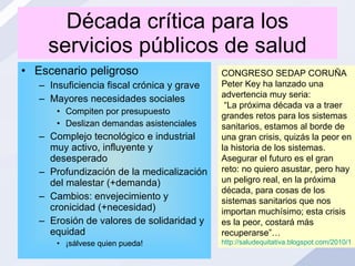 Década crítica para los servicios públicos de salud Escenario peligroso Insuficiencia fiscal crónica y grave Mayores necesidades sociales Compiten por presupuesto Deslizan demandas asistenciales Complejo tecnológico e industrial muy activo, influyente y desesperado Profundización de la medicalización del malestar (+demanda) Cambios: envejecimiento y cronicidad (+necesidad) Erosión de valores de solidaridad y equidad ¡sálvese quien pueda! CONGRESO SEDAP CORUÑA Peter Key ha lanzado una advertencia muy seria: “ La próxima década va a traer grandes retos para los sistemas sanitarios, estamos al borde de una gran crisis, quizás la peor en la historia de los sistemas. Asegurar el futuro es el gran reto: no quiero asustar, pero hay un peligro real, en la próxima década, para cosas de los sistemas sanitarios que nos importan muchísimo; esta crisis es la peor, costará más recuperarse”… http://saludequitativa.blogspot.com/2010/11/xiii-congreso-de-la-sedap-el-medico.html 