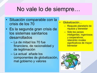No vale lo de siempre… Situación comparable con la crisis de los 70 Es la segunda gran crisis de los sistemas sanitarios desarrollados La de mitad los 70 fue financiera, de racionalidad y de legitimación La actual  añade los componentes de globalización, mal gobierno y valores Globalización… Reajuste planetario de riqueza y bienestar Sólo los países inteligentes, ingeniosos y cooperativos, retendrán niveles significativos de mayor bienestar 