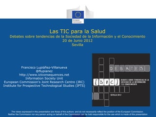 Las TIC para la Salud
    Debates sobre tendencias de la Sociedad de la Información y el Conocimiento
                                 20 de Junio 2012
                                      Sevilla




             Francisco Lupiáñez-Villanueva
                      @flupianez
           http://www.ictconsequences.net
                Information Society Unit
 European Commission's Joint Research Centre (JRC)
Institute for Prospective Technological Studies (IPTS)




      The views expressed in this presentation are those of the authors and do not necessarily reflect the position of the European Commission.
   Neither the Commission nor any person acting on behalf of the Commission can be hold responsible for the use which is made of this presentation
 