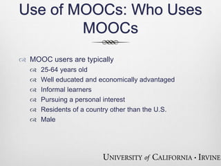 Use of MOOCs: Who Uses 
MOOCs 
 MOOC users are typically 
 25-64 years old 
 Well educated and economically advantaged 
 Informal learners 
 Pursuing a personal interest 
 Residents of a country other than the U.S. 
 Male 
 