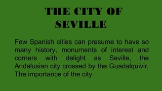 THE CITY OF
SEVILLE
Few Spanish cities can presume to have so
many history, monuments of interest and
corners with delight as Seville, the
Andalusian city crossed by the Guadalquivir.
The importance of the city

 
