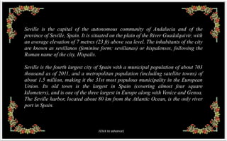 Seville is the capital of the autonomous community of Andalucia and of the
province of Seville, Spain. It is situated on the plain of the River Guadalquivir, with
an average elevation of 7 metres (23 ft) above sea level. The inhabitants of the city
are known as sevillanos (feminine form: sevillanas) or hispalenses, following the
Roman name of the city, Hispalis.

Seville is the fourth largest city of Spain with a municipal population of about 703
thousand as of 2011, and a metropolitan population (including satellite towns) of
about 1.5 million, making it the 31st most populous municipality in the European
Union. Its old town is the largest in Spain (covering almost four square
kilometers), and is one of the three largest in Europe along with Venice and Genoa.
The Seville harbor, located about 80 km from the Atlantic Ocean, is the only river
port in Spain.



                                    (Click to advance)
 
