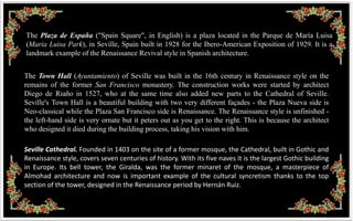 The Plaza de España ("Spain Square", in English) is a plaza located in the Parque de María Luisa
(Maria Luisa Park), in Seville, Spain built in 1928 for the Ibero-American Exposition of 1929. It is a
landmark example of the Renaissance Revival style in Spanish architecture.


The Town Hall (Ayuntamiento) of Seville was built in the 16th century in Renaissance style on the
remains of the former San Francisco monastery. The construction works were started by architect
Diego de Riaño in 1527, who at the same time also added new parts to the Cathedral of Seville.
Seville's Town Hall is a beautiful building with two very different façades - the Plaza Nueva side is
Neo-classical while the Plaza San Francisco side is Renaissance. The Renaissance style is unfinished -
the left-hand side is very ornate but it peters out as you get to the right. This is because the architect
who designed it died during the building process, taking his vision with him.

Seville Cathedral. Founded in 1403 on the site of a former mosque, the Cathedral, built in Gothic and
Renaissance style, covers seven centuries of history. With its five naves it is the largest Gothic building
in Europe. Its bell tower, the Giralda, was the former minaret of the mosque, a masterpiece of
Almohad architecture and now is important example of the cultural syncretism thanks to the top
section of the tower, designed in the Renaissance period by Hernán Ruiz.
 