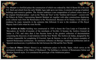 The Alcazar is a fortified palace the construction of which was ordered by Abd Al Ramn III in the year
913. Built and rebuilt from the early Middle Ages right up to our times, it consists of a group of palatial
buildings and extensive gardens. The Alcázar embraces a rare compendium of cultures where areas of
the original Almohad palace - such as the "Patio del Yeso" or the "Jardines del Crucero" - coexist with
the Palacio de Pedro I representing Spanish Mudejar art, together with other constructions displaying
every cultural style from the Renaissance to the Neoclassical. Because of it's beauty it was chosen as
residence by many monarchs in the centuries that followed. It now is the residence of His Royal
Majesty Juan Carlos when he visits Seville.

The Archivo de Indias building was constructed in 1585 to house the Casa Lonja or Consulado de
Mercaderes de Sevilla (Consulate of the merchants of Seville). It became the Archivo General de
Indias in 1785, and since then it has become home to the greatest collection of documentation
concerning the discovery of and relations with the New World. The Archivo de Indias, designed by the
architect responsible for completing El Escorial, Juan de Herrera, is one of the clearest examples of
Spanish Renaissance architecture. An enormous influence on Baroque Andalusian architecture and on
Spanish neoclassicism, it symbolizes the link between the Old and the New World.

La Casa de Pilatos (Pilate's House) is an Andalusian palace in Seville, Spain, which serves as the
permanent residence of the Dukes of Medinaceli. The building is a mixture of Renaissance Italian and
Mudéjar Spanish styles. It is considered the prototype of the Andalusian palace.
 