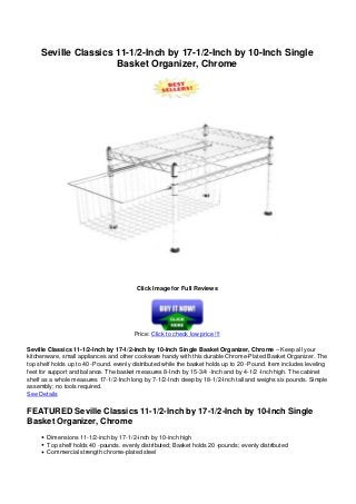 Seville Classics 11-1/2-Inch by 17-1/2-Inch by 10-Inch Single
Basket Organizer, Chrome
Click Image for Full Reviews
Price: Click to check low price !!!
Seville Classics 11-1/2-Inch by 17-1/2-Inch by 10-Inch Single Basket Organizer, Chrome – Keep all your
kitchenware, small appliances and other cookware handy with this durable Chrome-Plated Basket Organizer. The
top shelf holds up to 40 -Pound. evenly distributed while the basket holds up to 20 -Pound. Item includes leveling
feet for support and balance. The basket measures 8-Inch by 15-3/4 -Inch and by 4-1/2 -Inch high. The cabinet
shelf as a whole measures 17-1/2-Inch long by 7-1/2-Inch deep by 18-1/2-Inch tall and weighs six pounds. Simple
assembly; no tools required.
See Details
FEATURED Seville Classics 11-1/2-Inch by 17-1/2-Inch by 10-Inch Single
Basket Organizer, Chrome
Dimensions 11-1/2-inch by 17-1/2-inch by 10-inch high
Top shelf holds 40 -pounds. evenly distributed; Basket holds 20 -pounds; evenly distributed
Commercial strength chrome-plated steel
 