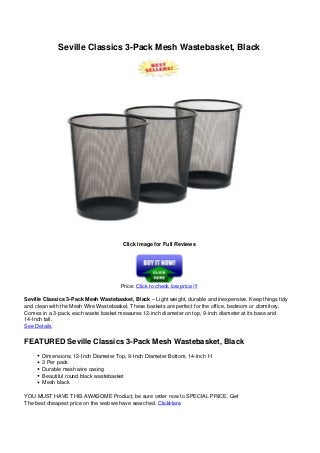 Seville Classics 3-Pack Mesh Wastebasket, Black
Click Image for Full Reviews
Price: Click to check low price !!!
Seville Classics 3-Pack Mesh Wastebasket, Black – Light weight, durable and inexpensive. Keep things tidy
and clean with the Mesh Wire Wastebasket. These baskets are perfect for the office, bedroom or dormitory.
Comes in a 3-pack, each waste basket measures 12-inch diameter on top, 9-inch diameter at its base and
14-Inch tall.
See Details
FEATURED Seville Classics 3-Pack Mesh Wastebasket, Black
Dimensions: 12-Inch Diameter Top, 9-Inch Diameter Bottom, 14-Inch H
3 Per pack
Durable mesh wire casing
Beautiful round black wastebasket
Mesh black
YOU MUST HAVE THIS AWASOME Product, be sure order now to SPECIAL PRICE. Get
The best cheapest price on the web we have searched. ClickHere
Powered by TCPDF (www.tcpdf.org)
 