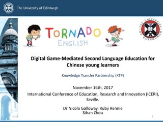 November 16th, 2017
International Conference of Education, Research and Innovation (ICERI),
Seville.
Dr Nicola Galloway, Ruby Rennie
Sihan Zhou
1
Digital Game-Mediated Second Language Education for
Chinese young learners
Knowledge Transfer Partnership (KTP)
 