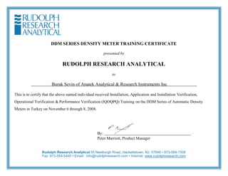 DDM SERIES DENSITY METER TRAINING CERTIFICATE
presented by
RUDOLPH RESEARCH ANALYTICAL
to
Burak Sevin of Anatek Analytical & Research Instruments Inc
This is to certify that the above named individual received Installation, Application and Installation Verification,
Operational Verification & Performance Verification (IQOQPQ) Training on the DDM Series of Automatic Density
Meters in Turkey on November 6 through 8, 2008.
By:
Peter Marriott, Product Manager
Rudolph Research Analytical 55 Newburgh Road, Hackettstown, NJ 07840 • 973-584-1558
Fax: 973-584-5440 • Email: info@rudolphresearch.com • Internet: www.rudolphresearch.com
 