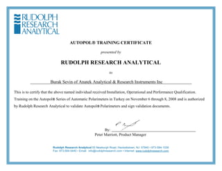 AUTOPOLTRAINING CERTIFICATE
presented by
RUDOLPH RESEARCH ANALYTICAL
to
Burak Sevin of Anatek Analytical & Research Instruments Inc
This is to certify that the above named individual received Installation, Operational and Performance Qualification.
Training on the AutopolSeries of Automatic Polarimeters in Turkey on November 6 through 8, 2008 and is authorized
by Rudolph Research Analytical to validate AutopolPolarimeters and sign validation documents.
By:
Peter Marriott, Product Manager
Rudolph Research Analytical 55 Newburgh Road, Hackettstown, NJ 07840 • 973-584-1558
Fax: 973-584-5440 • Email: info@rudolphresearch.com • Internet: www.rudolphresearch.com
 