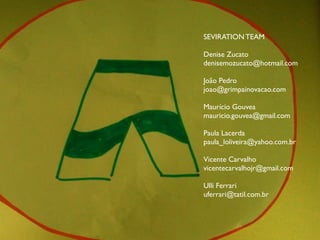 SEVIRATION TEAM

Denise Zucato
denisemozucato@hotmail.com

João Pedro
joao@grimpainovacao.com

Maurício Gouvea
mauricio.gouvea@gmail.com

Paula Lacerda
paula_loliveira@yahoo.com.br

Vicente Carvalho
vicentecarvalhojr@gmail.com

Ulli Ferrari
uferrari@tatil.com.br
 