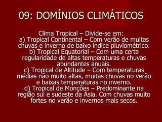 09: DOMÍNIOS CLIMÁTICOS Clima Tropical – Divide-se em: a) Tropical Continental – Com verão de muitas chuvas e inverno de baixo índice pluviométrico. b) Tropical Equatorial – Com uma certa regularidade de altas temperaturas e chuvas abundantes anuais. c) Tropical de Altitude – Com temperaturas médias não muito altas, muitas chuvas no verão e baixas temperaturas no inverno. d) Tropical de Monções – Predominante na região sul e sudeste da Ásia. Com chuvas muito fortes no verão e invernos mais secos. 