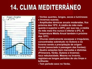 14. CLIMA MEDITERRÂNEO - Verões quentes, longos, secos e luminosos e Invernos suaves;  - Amplitudes térmicas anuais moderadas, fica próxima dos 15ºC. A média do mês mais quente é superior a 20ºC, por sua vez, a média do mês mais frio nunca é inferior a 0ºC. A Temperatura Média Anual também é próxima dos 15ºC;  - Chuvas relativamente escassas e irregulares, concentradas sobretudo no Outono e no Inverno sendo a precipitação de origem frontal (associada à passagem das frentes);  - Quatro estações bem marcadas e distintas (Primavera, Verão, Outono e Inverno);  raca nebulosidade. Mesmo no Inverno, registam-se longos períodos de céu limpo e brilhante;  - Tem período seco no Verão.  