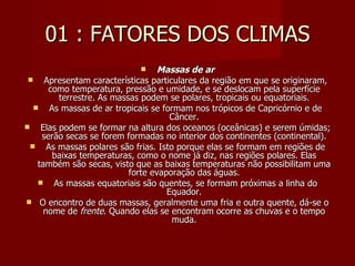 01 : FATORES DOS CLIMAS Massas de ar   Apresentam características particulares da região em que se originaram, como temperatura, pressão e umidade, e se deslocam pela superfície terrestre. As massas podem se polares, tropicais ou equatoriais.   As massas de ar tropicais se formam nos trópicos de Capricórnio e de Câncer.   Elas podem se formar na altura dos oceanos (oceânicas) e serem úmidas; serão secas se forem formadas no interior dos continentes (continental).   As massas polares são frias. Isto porque elas se formam em regiões de baixas temperaturas, como o nome já diz, nas regiões polares. Elas também são secas, visto que as baixas temperaturas não possibilitam uma forte evaporação das águas.   As massas equatoriais são quentes, se formam próximas a linha do Equador. O encontro de duas massas, geralmente uma fria e outra quente, dá-se o nome de  frente . Quando elas se encontram ocorre as chuvas e o tempo muda. 