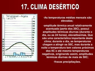 17. CLIMA DESÉRTICO As temperaturas médias mensais são elevadas;  amplitude térmica anual relativamente acentuada (perto dos 20C), possui amplitudes térmicas diurnas (durante o dia, ou as 24 horas), elevadíssimas, Que são uma característica importante deste clima; durante o dia, as temperaturas chegam a atingir os 50C, mas durante a noite a temperatura tem valores próximos dos 0C e até mesmo temperaturas negativas, originando assim, amplitudes térmicas diurnas de mais de 50C; fracas precipitações.   
