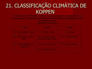 21. CLASSIFICAÇÃO CLIMÁTICA DE KOPPEN  A classificação de  Köppen  baseia-se fundamentalmente na temperatura, na precipitação e na distribuição de valores de temperatura e precipitação durante as estações do ano. Significado das letras:   1 a  letra 2 a  letra 3 a  letra A  = clima quente e úmido f  = sempre úmido h  = quente B  = clima árido ou semi-árido m  = monçonico (com pequena estação seca) a  = verões quentes C  = clima subtropical ou temperado s  = chuvas de inverno b  = verões brandos   w  = chuvas de verão   